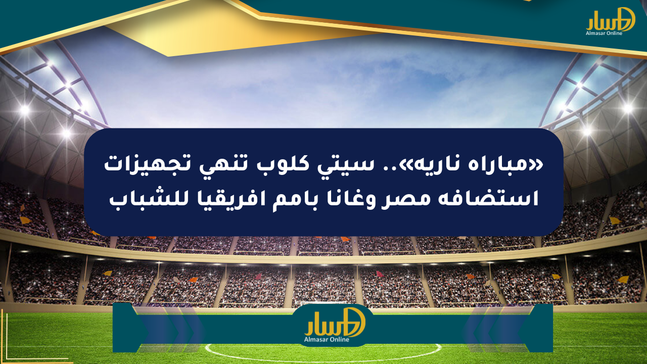 «مباراة نارية».. سيتي كلوب تنهي تجهيزات استضافة مصر وغانا بأمم أفريقيا للشباب